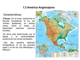 1.2 América Anglosajona

Características:
-Físicas: En el norte, predomina el
Escudo canadiense; al sur, los
montes Apalaches; en ambos
casos,     hacia    el   oeste,  se
desarrollan     extensas    cuencas
fluviales.
-El clima está determinado por la
latitud  y    la   continentalidad;
predominan los climas templados.
- Hay dos       grandes sistemas
hidrográficos: el de los grandes
lagos y el de los ríos Mississippi y
Missouri.
 