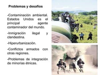 Problemas y desafíos

-Contaminación ambiental.
Estados Unidos es el
principal          agente
contaminador del mundo.
-Inmigración    ilegal   y
clandestina.
-Hiperurbanización.
-Conflictos armados con
otras regiones.
-Problemas de integración
de minorías étnicas.
 