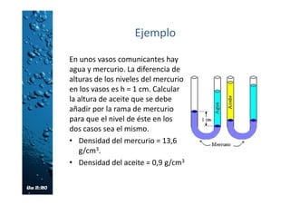 Ejemplo
En unos vasos comunicantes hay
agua y mercurio. La diferencia de
alturas de los niveles del mercurio
en los vasos es h = 1 cm. Calcular
la altura de aceite que se debe
añadir por la rama de mercurio
para que el nivel de éste en los
dos casos sea el mismo.
• Densidad del mercurio = 13,6
g/cm3.
• Densidad del aceite = 0,9 g/cm3
 
