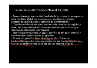 La era de la información, Manuel Castells
- Extensa investigación y análisis detallado de las tendencias emergentes
en la condición global: nuevas estructuras sociales en el trabajo,
procesos sociales y políticos, economía de la información.
- Capitalismo informático, opera cada vez más sobre una base global, a
través del intercambio de circuitos electrónicos capaces de integrar
sistemas de información internacional.
- Esta característica genera un bypass sobre el poder de los estados, y
crea unidades supranacionales y regionales.
- En esta red global, los ﬂujos de imágenes electrónicas son
fundamentales para los procesos sociales y la actividad política, los que
han sido progresivamente afectados por una realidad mediada.
 