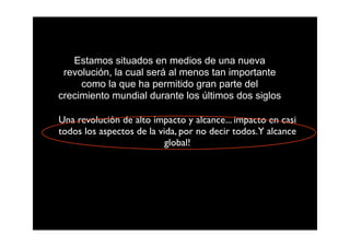 Estamos situados en medios de una nueva
 revolución, la cual será al menos tan importante
     como la que ha permitido gran parte del
crecimiento mundial durante los últimos dos siglos

Una revolución de alto impacto y alcance... impacto en casi
todos los aspectos de la vida, por no decir todos. Y alcance
                           global!
 