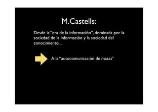 M.Castells:
Desde la “era de la información”, dominada por la
sociedad de la información y la sociedad del
conocimiento....


         A la “autocomunicación de masas”
 
