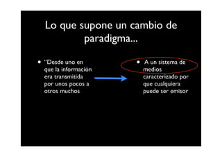 Lo que supone un cambio de
          paradigma...

• “Desde uno en        •   A un sistema de
  que la información       medios
  era transmitida          caracterizado por
  por unos pocos a         que cualquiera
  otros muchos             puede ser emisor
 