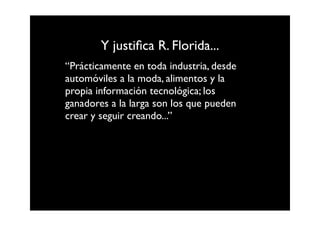 Y justiﬁca R. Florida...
“Prácticamente en toda industria, desde
automóviles a la moda, alimentos y la
propia información tecnológica; los
ganadores a la larga son los que pueden
crear y seguir creando...”
 