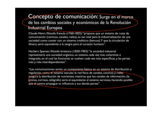 Concepto de comunicación: Surge en el marco
de los cambios sociales y económicos de la Revolución
Industrial Europea
Claude Henri, ﬁlósofo francés (1760-1825): “propone que un sistema de rutas de
comunicación (caminos, canales, rieles), es tan vital para la industrialización de una
sociedad como contar con un sistema crediticio (bancos).Y que la circulación de
dinero, sería equivalente a la sangre para el corazón humano”.

Herbert Spenser, ﬁlósofo británico (1820-1903): “la sociedad industrial
representaría una sociedad orgánica, un sistema cada vez más coherente e
integrado, en el cual las funciones se vuelven cada vez más especíﬁcas, y las partes
más y más interdependientes”.

“Las comunicaciones serían un componente básico en un sistema de distribución y
regulación. como el sistema vascular, la red física de canales, caminos y rieles
asegura la distribución de nutrientes, mientras que los canales de información, (la
prensa, correos, telégrafo) sería el equivalente al sistema nervioso, haciendo posible
que el centro propague su inﬂuencia a sus demás partes”.
 