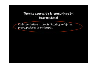 Teorías acerca de la comunicación
              internacional
Cada teoría tiene su propia historia, y reﬂeja las
preocupaciones de su tiempo...
 