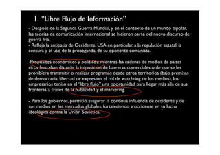 1. “Libre Flujo de Información”
- Después de la Segunda Guerra Mundial, y en el contexto de un mundo bipolar,
las teorías de comunicación internacional se hicieron parte del nuevo discurso de
guerra fría.
- Reﬂeja la antipatía de Occidente, USA en particular, a la regulación estatal, la
censura y el uso de la propaganda, de su oponente comunista.

-Propósitos económicos y políticos: mientras las cadenas de medios de países
ricos buscaban disuadir la imposición de barreras comerciales o de que se les
prohibiera transmitir o realizar programas desde otros territorios (bajo premisas
de democracia, libertad de expresión, el rol de watchdog de los medios), los
empresarios tenían en el “libre ﬂujo” una oportunidad para llegar más allá de sus
fronteras a través de la publicidad y el marketing.

- Para los gobiernos, permitió asegurar la continua inﬂuencia de occidente y de
sus medios en los mercados globales, fortaleciendo a occidente en su lucha
ideológica contra la Unión Soviética.
 