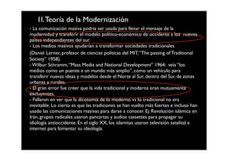 1I. Teoría de la Modernización
- La comunicación masiva podría ser usada para llevar el mensaje de la
modernidad y transferir el modelo político-económico de occidente a los nuevos
países independientes del sur.
- Los medios masivos ayudarían a transformar sociedades tradicionales
(Daniel Lerner, profesor de ciencias políticas del MIT, “The passing of Traditional
Society” 1958).
- Wilbur Schramm, “Mass Media and National Development” 1964: veía “los
medios como un puente a un mundo más amplio”, como un vehículo para
transferir nuevas ideas y modelos desde el Norte al Sur, dentro del Sur, de zonas
urbanas a rurales.
- El gran error fue creer que la vida tradicional y moderna eran mutuamente
excluyentes.
- Fallaron en ver que la dicotomía de lo moderno vs lo tradicional no era
inevitable. Lo cierto es que las tradiciones se han vuelto más fuertes e incluso han
usado las comunicaciones masivas para darse a conocer. Ej: Revolución islámica en
Irán, grupos radicales usaron pancartas y audios cassettes para propagar su
idiología antioccidente. En el siglo XX, los islamitas usaron televisión satelital e
internet para fomentar su ideología.
 