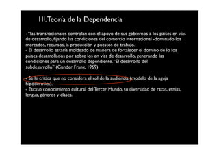1II. Teoría de la Dependencia
- “las transnacionales controlan con el apoyo de sus gobiernos a los países en vías
de desarrollo, ﬁjando las condiciones del comercio internacional -dominado los
mercados, recursos, la producción y puestos de trabajo.
- El desarrollo estaría moldeado de manera de fortalecer el domino de lo los
países desarrollados por sobre los en vías de desarrollo, generando las
condiciones para un desarrollo dependiente. “El desarrollo del
subdesarrollo” (Gunder Frank, 1969)

- Se le critica que no considera el rol de la audiencia (modelo de la aguja
hipodérmica).
- Escaso conocimiento cultural del Tercer Mundo, su diversidad de razas, etnias,
lengua, géneros y clases.
 