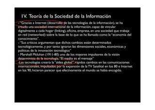 1V. Teoría de la Sociedad de la Información
- “Gracias a Internet (desarrollo de las tecnologías de la información), se ha
creado una sociedad internacional de la información, capaz de vincular
digitalmente a cada hogar (linking), oﬁcina, empresa, en una sociedad que trabaja
en red (networked) sobre la base de lo que se ha llamado como la “economía del
conocimiento”.
- “Sus críticos argumentan que dichos cambios están determinados
tecnológicamente, y por tanto ignoran las dimensiones sociales, económicas y
políticas de la innovación tecnológica”
- Marshall Mcluhan (1911-80) uno de los mayores impulsores de la visión
determinista de la tecnología. “El medio es el mensaje”
-Las tecnologías crearía la “aldea global”: rápidos cambios en las comunicaciones
internacionales, impulsados por la expansión de la TV Satelital en los 80 e Internet
en los 90, hicieron parecer que efectivamente el mundo se había encogido.
 