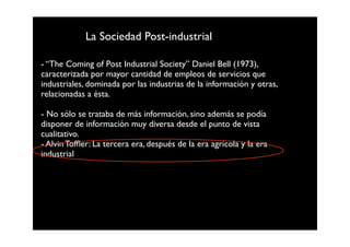 La Sociedad Post-industrial

- “The Coming of Post Industrial Society” Daniel Bell (1973),
caracterizada por mayor cantidad de empleos de servicios que
industriales, dominada por las industrias de la información y otras,
relacionadas a ésta.

- No sólo se trataba de más información, sino además se podía
disponer de información muy diversa desde el punto de vista
cualitativo.
- Alvin Tofﬂer: La tercera era, después de la era agrícola y la era
industrial
 