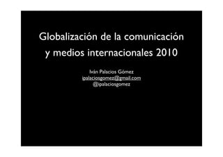 Globalización de la comunicación
 y medios internacionales 2010
             Iván Palacios Gómez
         ipalaciosgomez@gmail.com
               @ipalaciosgomez
 