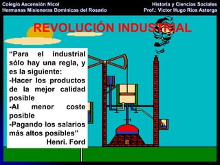 Colegio Ascensión Nicol                        Historia y Ciencias Sociales
Hermanas Misioneras Dominicas del Rosario   Prof.: Víctor Hugo Ríos Astorga



            REVOLUCIÓN INDUSTRIAL

  “Para el industrial
  sólo hay una regla, y
  es la siguiente:
  -Hacer los productos
  de la mejor calidad
  posible
  -Al    menor     coste
  posible
  -Pagando los salarios
  más altos posibles”
             Henri. Ford
 