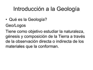Introducción a la Geología
• Qué es la Geología?
Geo/Logos
Tiene como objetivo estudiar la naturaleza,
génesis y composición de la Tierra a través
de la observación directa o indirecta de los
materiales que la conforman.
 
