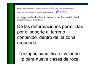 Explicó de tal manera como la anchura efectiva del terreno que
desciende con el soporte, resulta igual (B+Ht).
La carga vertical sobre el soporte del techo del túnel,
terzaghi indica que depende de:
De las deformaciones permitidas
por el soporte al terreno
contenido dentro de la zona
arqueada.
Terzaghi, cuantifica el valor de
Hp para nueve clases de roca.
 