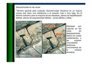 Discontinuidad en las rocas:
“Término general para cualquier discontinuidad mecánica en un macizo
rocoso que tiene una resistencia a la tracción nula o muy baja. Es el
término colectivo para la mayoría de las diaclasas, planos de estratificación
débiles, planos de esquistosidad débiles , zonas débiles y fallas.”
Diaclasas son
rupturas en las
rocas sin
desplazamiento
lateral (no existe
cizallamiento) y
las originan
movimientos
tectónicos
(movimientos de
la corteza
terrestre).
 