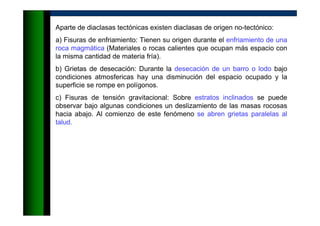 Aparte de diaclasas tectónicas existen diaclasas de origen no-tectónico:
a) Fisuras de enfriamiento: Tienen su origen durante el enfriamiento de una
roca magmática (Materiales o rocas calientes que ocupan más espacio con
la misma cantidad de materia fría).
b) Grietas de desecación: Durante la desecación de un barro o lodo bajo
condiciones atmosfericas hay una disminución del espacio ocupado y la
superficie se rompe en polígonos.
c) Fisuras de tensión gravitacional: Sobre estratos inclinados se puede
observar bajo algunas condiciones un deslizamiento de las masas rocosas
hacia abajo. Al comienzo de este fenómeno se abren grietas paralelas al
talud.
 