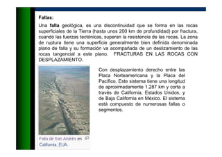 Fallas:
Una falla geológica, es una discontinuidad que se forma en las rocas
superficiales de la Tierra (hasta unos 200 km de profundidad) por fractura,
cuando las fuerzas tectónicas, superan la resistencia de las rocas. La zona
de ruptura tiene una superficie generalmente bien definida denominada
plano de falla y su formación va acompañada de un deslizamiento de las
rocas tangencial a este plano. FRACTURAS EN LAS ROCAS CON
DESPLAZAMIENTO.
Con desplazamiento derecho entre las
Placa Norteamericana y la Placa del
Pacífico. Este sistema tiene una longitud
de aproximadamente 1.287 km y corta a
través de California, Estados Unidos, y
de Baja California en México. El sistema
está compuesto de numerosas fallas o
segmentos.
 