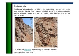 Brechas de falla:
Brechas de fallas permiten también un reconocimiento bien seguro de una
falla. Las brechas de falla rellenan espacios entre 5 cms hasta algunos
metros. Algunas veces son semi - blanda, pero también pueden ser
compactadas.
Los clastos son angulares, monomictos y de diferentes tamaños.
Fotos: Wolfgang Griem (2002)
 