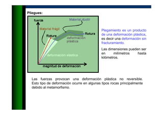 Pliegues:
Plegamiento es un producto
de una deformación plástica,
es decir una deformación sin
fracturamiento.
Las dimensiones pueden ser
en milímetros hasta
kilómetros.
Las fuerzas provocan una deformación plástica no reversible.
Esto tipo de deformación ocurre en algunas tipos rocas principalmente
debido al metamorfismo.
 
