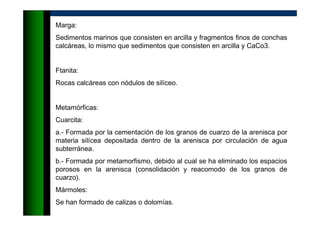 Marga:
Sedimentos marinos que consisten en arcilla y fragmentos finos de conchas
calcáreas, lo mismo que sedimentos que consisten en arcilla y CaCo3.
Ftanita:
Rocas calcáreas con nódulos de silíceo.
Metamórficas:
Cuarcita:
a.- Formada por la cementación de los granos de cuarzo de la arenisca por
materia silícea depositada dentro de la arenisca por circulación de agua
subterránea.
b.- Formada por metamorfismo, debido al cual se ha eliminado los espacios
porosos en la arenisca (consolidación y reacomodo de los granos de
cuarzo).
Mármoles:
Se han formado de calizas o dolomías.
 
