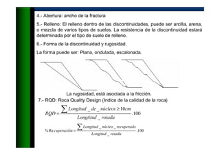 4.- Abertura: ancho de la fractura
5.- Relleno: El relleno dentro de las discontinuidades, puede ser arcilla, arena,
o mezcla de varios tipos de suelos. La resistencia de la discontinuidad estará
determinada por el tipo de suelo de relleno.
6.- Forma de la discontinuidad y rugosidad.
La forma puede ser: Plana, ondulada, escalonada.
La rugosidad, está asociada a la fricción.
7.- RQD: Roca Quality Design (Indice de la calidad de la roca)
100.
_
10__
rotadaLongtitud
cmnúcleosdeLongitud
RQD
∑ ≥
=
100.
_
__
Re%
rotadaLongitud
recuperadonúcleoLongitud
cuperación
∑=
 