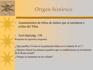 Origen histórico
• Asentamientos de tribus de latinos que se asentaron a
orillas del Tiber.
• Actividad pág. 130
Responde las siguientes preguntas:
¿ Que pueblos Vivian en la península Itálica en el milenio II a.C.?
¿ Quienes fueron los primeros pueblos que se establecieron en el territorio
de la Roma actual?
¿ Porque se asentaron en las colinas?
 