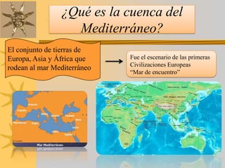 ¿Qué es la cuenca del
Mediterráneo?
El conjunto de tierras de
Europa, Asia y África que
rodean al mar Mediterráneo
Fue el escenario de las primeras
Civilizaciones Europeas
“Mar de encuentro”
 