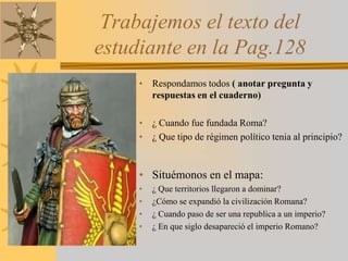Trabajemos el texto del
estudiante en la Pag.128
• Respondamos todos ( anotar pregunta y
respuestas en el cuaderno)
• ¿ Cuando fue fundada Roma?
• ¿ Que tipo de régimen político tenia al principio?
• Situémonos en el mapa:
• ¿ Que territorios llegaron a dominar?
• ¿Cómo se expandió la civilización Romana?
• ¿ Cuando paso de ser una republica a un imperio?
• ¿ En que siglo desapareció el imperio Romano?
 