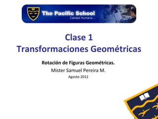 Clase 1
Transformaciones Geométricas
     Rotación de Figuras Geométricas.
         Mister Samuel Pereira M.
                Agosto 2012
 