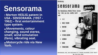 • Morton HEILIG patent in
USA - SENSORAMA. (1957 -
1962) – first entertainment
type system.
● Movements, colour
changing, sound stereo,
smell, wind simulation
(fans), vibrating seat.
● Motorcycle ride via New
York.
 
