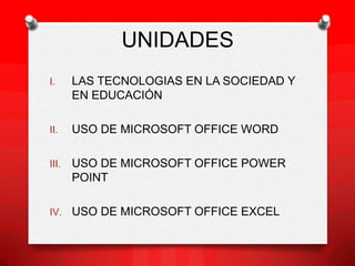 UNIDADES
I.     LAS TECNOLOGIAS EN LA SOCIEDAD Y
       EN EDUCACIÓN

II.    USO DE MICROSOFT OFFICE WORD

III.   USO DE MICROSOFT OFFICE POWER
       POINT

IV. USO DE MICROSOFT OFFICE EXCEL
 