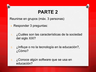 PARTE 2
Reunirse en grupos (máx. 3 personas)

    Responder 3 preguntas:

1.    ¿Cuáles son las características de la sociedad
      del siglo XXI?

2.    ¿Influye o no la tecnología en la educación?,
      ¿Cómo?

3.    ¿Conoce algún software que se usa en
      educación?
 