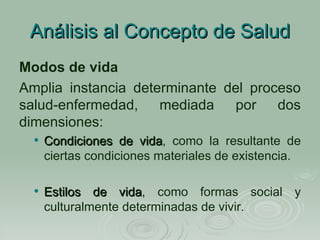 Análisis al Concepto de Salud Modos de vida Amplia instancia determinante del proceso salud-enfermedad, mediada por dos dimensiones:  Condiciones de vida , como la resultante de ciertas condiciones materiales de existencia. Estilos de vida , como formas social y culturalmente determinadas de vivir. 