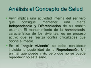 Análisis al Concepto de Salud Vivir implica una actividad interna del ser vivo que consigue mantener una cierta  Independencia y Diferenciación  de su ámbito exterior: El mantenimiento de la  homeostasis , característico de los vivientes, es un proceso activo que se realiza contra dificultades que opone el medio. En el “ seguir viviendo ” se debe considerar incluida la posibilidad de la  Reproducción . Un animal que puede vivir, pero que no se puede reproducir no está sano. 