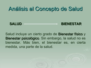 Análisis al Concepto de Salud SALUD   BIENESTAR Salud incluye un cierto grado de  Bienestar   físico  y  Bienestar psicológico . Sin embargo, la salud no es bienestar. Más bien, el bienestar es, en cierta medida, una parte de la salud.   