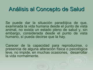 Análisis al Concepto de Salud Se puede dar la situación paradójica de que, examinada la vida humana desde el punto de vista animal, no exista un estado pleno de salud y, sin embargo, considerada desde el punto de vista humano, sí pueda decirse que la hay.   Carecer de la capacidad para reproducirse, o presencia de alguna alteración física o psicológica leve, no impide, en muchas ocasiones,  desarrollar la vida normalmente. 