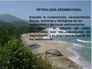 PETROLOGÍA SEDIMENTARIA:
Estudiar la composición, características
físicas, químicas y biológicas de los
sedimentos y las rocas sedimentarias,
así como la relación de estas
propiedades con las condiciones de
depositación y su procedencia (fuente de
los sedimentos).
 