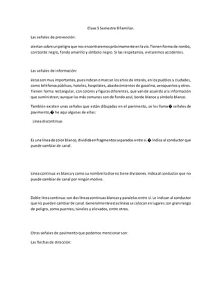 Clase 5 Semestre 8 Familiar.
Las señales de prevención:
alertansobre unpeligroque nosencontraremospróximamente enlavía.Tienen forma de rombo,
con borde negro, fondo amarillo y símbolo negro. Si las respetamos, evitaremos accidentes.
Las señales de información:
éstasson muyimportantes,puesindicanomarcan lossitiosde interés,enlospueblos y ciudades,
como teléfonospúblicos, hoteles, hospitales, abastecimientos de gasolina, aeropuertos y otros.
Tienen forma rectangular, con colores y figuras diferentes, que van de acuerdo a la información
que suministren; aunque las más comunes son de fondo azul, borde blanco y símbolo blanco.
También existen unas señales que están dibujadas en el pavimento, se les llama� señales de
pavimento,� he aquí algunas de ellas:
Línea discontinua:
Es una líneade color blanco,divididaenfragmentosseparadosentre sí.� Indica al conductor que
puede cambiar de canal.
Línea continua:esblancay como su nombre lodice notiene divisiones.Indicaal conductor que no
puede cambiar de canal por ningún motivo.
Doble líneacontinua:sondoslíneascontinuasblancasy paralelasentre sí. Le indican al conductor
que no puedencambiarde canal.Generalmente estaslíneasse colocanenlugares con gran riesgo
de peligro, como puentes, túneles y elevados, entre otros.
Otras señales de pavimento que podemos mencionar son:
Las flechas de dirección:
 