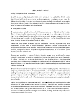 Clase 6 Semestre 8 Familiar.
Código ético y estético del adolescente
La adolescencia es el período de transición entre la infancia y la edad adulta. Debido a esta
transición, el adolescente experimenta cambios corporales y psicológicos, es una etapa de
búsquedade identidad,viveenunasociedaddonde esbombardeadopormediosde comunicación
sobre como debe ser(físicamente,moda,pertenencias,entreotros),estosaspectospuedeninfluir
en su formación o deformación de la personalidad.
El adolescente y su vida
El adolescentedebe saliradelantecomoindividuoy desenvolverse en el ámbito familiar y social.
Dentrode su sociedad,el adolescente sueleperteneceragruposde paresdonde generalmente se
rigenpor uncódigo.Este códigoes sencillamenteunconjuntode reglasque se organizansegúnlos
interesesdel grupo.Dentro de estoscódigospuedenhaber,entre muchosotros,códigosde moral,
de vestimenta, comportamiento y de formas de hablar.
Dentro de estos códigos de grupos sociales, sociedades, culturas o grupo de pares, está
contemplada la forma como un individuo se valora o se ve a si mismo y como asume sus
responsabilidadesfrente aotraspersonas.El adolescente,porserunindividuojoven, en etapa de
cambios,le da gran importanciaal aspectofísicoy estéticode su cuerpo, de aquellas cosas que lo
rodean y lo que le es importante.
En este caso la estética es una manifestación física del cuerpo, como también de los gustos
musicalesycoloresque lorodean.La modaenesta épocajuegaun papel importante, al igual que
la música y los lugares a frecuentar. Esto incentiva una competencia entre individuos para
demostrarquienesmejorendiversosaspectos.El adolescente estáaveriguandoen que es bueno
y que tan bueno es, lo cual es importante para atraer al sexo opuesto que le está empezando a
llamar la atención.�
Esta característica es aprovechada por los medios de comunicación y aquellos entes interesados
enque las personasconsumanunproductodeterminado.Lomediosde comunicaciónse encargan
de dirigirhacialosjóvenesmensajesde loque debe serlamoda y el tipo de cuerpo más deseable
para ser una persona exitosa. Esto ha creado competencia entre jóvenes aumentado también el
consumismo indiscriminado por la influencia que ejercen otros países, la moda y los medios de
comunicación.
Dentrodel códigode grupo tambiénexiste laética,estáse� define comolasreglasyobligaciones
moralesporlas cuales debe regir cada persona su conducta. Pero como cada individuo tiene una
maneradiferente de apreciarseasí mismo,al mundoque lo rodea y las personas que interactúan
con él,se puede decirque lajerarquíae importancia de los valores dependerán de cada persona,
su educaciónde hogary/o creenciasreligiosas.Porlotanto,el códigoéticoestácompuestoporlos
valores morales de cada individuo.
 