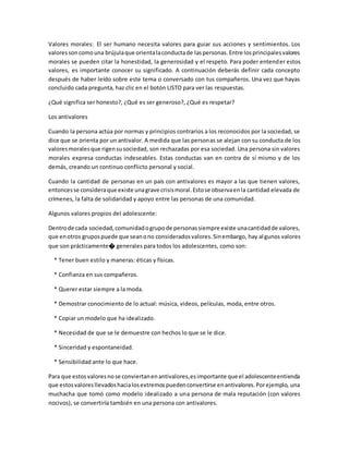 Valores morales: El ser humano necesita valores para guiar sus acciones y sentimientos. Los
valoressoncomouna brújulaque orientalaconductade laspersonas.Entre losprincipalesvalores
morales se pueden citar la honestidad, la generosidad y el respeto. Para poder entender estos
valores, es importante conocer su significado. A continuación deberás definir cada concepto
después de haber leído sobre este tema o conversado con tus compañeros. Una vez que hayas
concluido cada pregunta, haz clic en el botón LISTO para ver las respuestas.
¿Qué significa ser honesto?, ¿Qué es ser generoso?, ¿Qué es respetar?
Los antivalores
Cuando la persona actúa por normas y principios contrarios a los reconocidos por la sociedad, se
dice que se orienta por un antivalor. A medida que las personas se alejan con su conducta de los
valoresmoralesque rigensusociedad, son rechazadas por esa sociedad. Una persona sin valores
morales expresa conductas indeseables. Estas conductas van en contra de sí mismo y de los
demás, creando un continuo conflicto personal y social.
Cuando la cantidad de personas en un país con antivalores es mayor a las que tienen valores,
entoncesse consideraque existe unagrave crisismoral.Estose observaenla cantidad elevada de
crímenes, la falta de solidaridad y apoyo entre las personas de una comunidad.
Algunos valores propios del adolescente:
Dentrode cada sociedad,comunidadogrupode personassiempre existe unacantidadde valores,
que enotros grupospuede que seanono consideradosvalores.Sinembargo, hay algunos valores
que son prácticamente� generales para todos los adolescentes, como son:
* Tener buen estilo y maneras: éticas y físicas.
* Confianza en sus compañeros.
* Querer estar siempre a la moda.
* Demostrar conocimiento de lo actual: música, videos, películas, moda, entre otros.
* Copiar un modelo que ha idealizado.
* Necesidad de que se le demuestre con hechos lo que se le dice.
* Sinceridad y espontaneidad.
* Sensibilidad ante lo que hace.
Para que estosvaloresnose conviertanenantivalores,esimportante que el adolescenteentienda
que estosvaloresllevadoshacialosextremospuedenconvertirse enantivalores.Porejemplo, una
muchacha que tomó como modelo idealizado a una persona de mala reputación (con valores
nocivos), se convertiría también en una persona con antivalores.
 