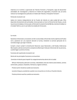 máximos en el control y supervisión de Tránsito Terrestre y Transporte; capaz de desarrollar
actividades de investigación y docencia en materia de seguridad y circulación vial, así como
realizar las investigaciones judiciales en materia de Tránsito y Transporte Terrestre".
Policía de circulación vial
Labora de manera independiente de los fiscales de tránsito en cada ciudad del país. Ellos
dependendirectamente de lasAlcaldías.Comoejemplo se tiene la Policía Vial de Chacao, una de
lasprimerasfundadasenVenezuela,laPolicíade CirculaciónVial de Mérida,lade SanCristóbal en
el estado Táchira y así en casi todos los estados de Venezuela.
Su misión
Garantizar el bienestary circulación vial de la comunidad, ofreciendo niveles óptimos de fluidez
vial y peatonal con una especial atención al turista, mediante la correcta aplicación de la
normativa legal, que rige el tránsito.
Cumplir y hacer cumplir la Constitución Nacional, Leyes Nacionales y del Estado, Ordenanzas
Municipalesydemásnormasde la competenciaMunicipal.Velarporel bienestar de las personas,
cuando hagan uso de las mismas.
Funciones de la policía de circulación vial
Dentro de las principales funciones se encuentran:
Controlar el tránsito para impedir los congestionamientos dentro de la ciudad.
Ofrecerinformaciónyatención a turistas, indicándoles sitios de interés como hoteles, centros
comerciales, parques, hospitales, farmacias y lugares turísticos.
Prestar auxilio mecánico cuando sea necesario.
Levantar choques y accidentes cuando no se encuentre en el sitio un fiscal de tránsito.
Prestar primeros auxilios cuando sea necesario.
 