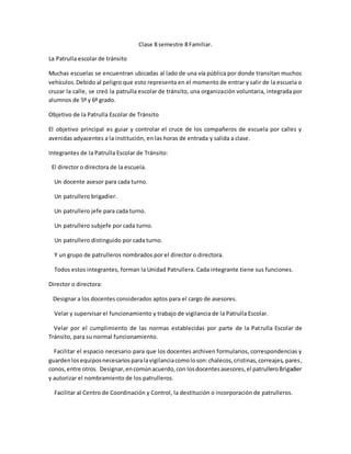 Clase 8 semestre 8 Familiar.
La Patrulla escolar de tránsito
Muchas escuelas se encuentran ubicadas al lado de una vía pública por donde transitan muchos
vehículos.Debido al peligro que esto representa en el momento de entrar y salir de la escuela o
cruzar la calle, se creó la patrulla escolar de tránsito, una organización voluntaria, integrada por
alumnos de 5º y 6º grado.
Objetivo de la Patrulla Escolar de Tránsito
El objetivo principal es guiar y controlar el cruce de los compañeros de escuela por calles y
avenidas adyacentes a la institución, en las horas de entrada y salida a clase.
Integrantes de la Patrulla Escolar de Tránsito:
El director o directora de la escuela.
Un docente asesor para cada turno.
Un patrullero brigadier.
Un patrullero jefe para cada turno.
Un patrullero subjefe por cada turno.
Un patrullero distinguido por cada turno.
Y un grupo de patrulleros nombrados por el director o directora.
Todos estos integrantes, forman la Unidad Patrullera. Cada integrante tiene sus funciones.
Director o directora:
Designar a los docentes considerados aptos para el cargo de asesores.
Velar y supervisar el funcionamiento y trabajo de vigilancia de la Patrulla Escolar.
Velar por el cumplimiento de las normas establecidas por parte de la Patrulla Escolar de
Tránsito, para su normal funcionamiento.
Facilitar el espacio necesario para que los docentes archiven formularios, correspondencias y
guardenlosequiposnecesariosparalavigilanciacomoloson:chalecos,cristinas,correajes, pares,
conos,entre otros. Designar,encomúnacuerdo,con losdocentesasesores,el patrulleroBrigadier
y autorizar el nombramiento de los patrulleros.
Facilitar al Centro de Coordinación y Control, la destitución o incorporación de patrulleros.
 