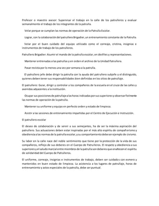 Profesor o maestro asesor: Supervisar el trabajo en la calle de los patrulleros y evaluar
semanalmente el trabajo de los integrantes de la patrulla.
Velar porque se cumplan las normas de operación de la Patrulla Escolar.
Lograr, con la colaboracióndel patrulleroBrigadier,un entrenamiento constante de la Patrulla.
Velar por el buen cuidado del equipo utilizado como el correaje, cristina, insignias e
instrumentos de trabajo de los patrulleros.
Patrullero Brigadier: Asumir el mando de la patrulla escolar, en desfiles y representaciones.
Mantener entrenadas a las patrullas y en orden el archivo de la Unidad Patrullera.
Pasar revista por lo menos una vez por semana a la patrulla.
El patrullero jefe debe dirigir la patrulla con la ayuda del patrullero subjefe y el distinguido,
quienes deben tener sus responsabilidades bien definidas en los sitios de patrullaje.
El patrullero: Guiar, dirigir y controlar a los compañeros de la escuela en el cruce de las calles y
avenidas adyacentes a la institución.
Ocupar sus posicionesde patrullajealashoras indicadasporsussuperioresyobservarfielmente
las normas de operación de la patrulla.
Mantener su uniforme y equipo en perfecto orden y estado de limpieza.
Asistir a las sesiones de entrenamiento impartidas por el Centro de Ejecución e Instrucción.
El patrullero escolar
El deseo de colaboración y de servir a sus semejantes, ha de ser la máxima aspiración del
patrullero. Sus actuaciones deben estar inspiradas por el más alto espíritu de compañerismo y
obedienciaalas normasde la patrullaescolar,ysu comportamientodebeserejemplo de civismo.
Su labor en la calle nace del noble sentimiento que tiene por la protección de la vida de sus
compañeros, reflejo de sus deberes en el Cuerpo de Patrulleros. El respeto y obediencia a sus
superioresyel saludomarcial entre miembrosde lapatrullasondeberesque enaltecenel espíritu
de solidaridad del Cuerpo de Patrulleros.
El uniforme, correaje, insignias e instrumentos de trabajo, deben ser cuidados con esmero y
mantenidos en buen estado de limpieza. La asistencia a los lugares de patrullaje, horas de
entrenamiento y actos especiales de la patrulla, debe ser puntual.
 