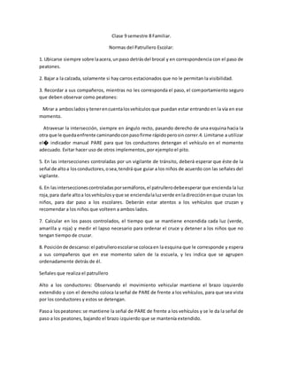 Clase 9 semestre 8 Familiar.
Normas del Patrullero Escolar:
1. Ubicarse siempre sobre laacera,unpaso detrásdel brocal y en correspondencia con el paso de
peatones.
2. Bajar a la calzada, solamente si hay carros estacionados que no le permitan la visibilidad.
3. Recordar a sus compañeros, mientras no les corresponda el paso, el comportamiento seguro
que deben observar como peatones:
Mirar a ambosladosy tenerencuentalosvehículos que puedan estar entrando en la vía en ese
momento.
Atravesar la intersección, siempre en ángulo recto, pasando derecho de una esquina hacia la
otra que le quedaenfrente caminandoconpasofirme rápidoperosin correr.4. Limitarse a utilizar
el� indicador manual PARE para que los conductores detengan el vehículo en el momento
adecuado. Evitar hacer uso de otros implementos, por ejemplo el pito.
5. En las intersecciones controladas por un vigilante de tránsito, deberá esperar que éste de la
señal de altoa losconductores,osea,tendrá que guiar a los niños de acuerdo con las señales del
vigilante.
6. En lasinterseccionescontroladasporsemáforos,el patrullerodebeesperar que encienda la luz
roja,para darle altoa losvehículosyque se enciendalaluzverde enladirecciónenque cruzan los
niños, para dar paso a los escolares. Deberán estar atentos a los vehículos que cruzan y
recomendar a los niños que volteen a ambos lados.
7. Calcular en los pasos controlados, el tiempo que se mantiene encendida cada luz (verde,
amarilla y roja) y medir el lapso necesario para ordenar el cruce y detener a los niños que no
tengan tiempo de cruzar.
8. Posiciónde descanso:el patrulleroescolarse colocaen la esquina que le corresponde y espera
a sus compañeros que en ese momento salen de la escuela, y les indica que se agrupen
ordenadamente detrás de él.
Señales que realiza el patrullero
Alto a los conductores: Observando el movimiento vehicular mantiene el brazo izquierdo
extendido y con el derecho coloca la señal de PARE de frente a los vehículos, para que sea vista
por los conductores y estos se detengan.
Pasoa lospeatones:se mantiene la señal de PARE de frente a los vehículos y se le da la señal de
paso a los peatones, bajando el brazo izquierdo que se mantenía extendido.
 
