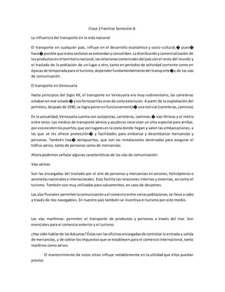 Clase 2 Familiar Semestre 8.
La influencia del transporte en la vida nacional
El transporte en cualquier país, influye en el desarrollo económico y socio-cultural,� pues�
hace� posible que estossectoresse extiendanyconsoliden.Ladistribuciónycomercialización de
losproductosen el territorionacional,lasrelacionescomercialesdelpaísconel resto del mundo y
el traslado de la población de un lugar a otro, tanto en períodos de actividad corriente como en
épocasde temporadapara el turismo,dependenfundamentalmentedel transporte�y de las vías
de comunicación.
El transporte en Venezuela
Hasta principios del Siglo XX, el transporte en Venezuela era muy rudimentario, las carreteras
estabanenmal estado� ylosferrocarrileserande cortaextensión. A partir de la explotación del
petróleo,despuésde 1930, se logra ponerenfuncionamiento� unaredvial (carreteras,caminos).
En la actualidad,Venezuela cuenta con autopistas, carreteras, caminos,� vías férreas y el metro
entre otros.Los medios de transporte aéreos y acuáticos necesitan un sitio especial para arribar,
por esoexistenlospuertos,que sonlugaresenlacosta donde llegan y salen las embarcaciones, a
las que se les ofrece protección� y facilidades para embarcar y desembarcar mercancías y
personas. También hay� aeropuertos, que son las instalaciones destinadas para asegurar el
tráfico aéreo, tanto de personas como de mercancías.
Ahora podemos señalar algunas características de las vías de comunicación:
Vías aéreas
Son las encargadas del traslado por el aire de personas y mercancías en aviones, helicópteros o
avionetasnacionalese intenacionales. Esto facilita las relaciones internas y externas, así como el
turismo. También son muy utilizadas para salvamentos, en caso de desastres.
Las vías fluviales:permitenlacomunicaciónyel comercioentre variaspoblaciones,se lleva a cabo
a través de ríos navegables. En nuestro país también se incentiva el turismo por este medio.
Las vías marítimas: permiten el transporte de productos y personas a través del mar. Son
esenciales para el comercio exterior y el turismo.
¿Has oído hablarde lasAduanas?Éstasson lasoficinasencargadasde controlar la entrada y salida
de mercancías, y de cobrar losimpuestosque se establecen para el comercio internacional, tanto
marítimo como aéreo.
El mantenimiento de estos sitios influye notablemente en la utilidad que ellos puedan
prestar.
 