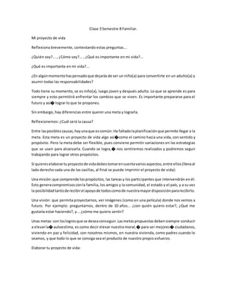 Clase 3 Semestre 8 Familiar.
Mi proyecto de vida
Reflexiona brevemente, contestando estas preguntas...
¿Quién soy?... , ¿Cómo soy?... , ¿Qué es importante en mi vida?...
¿Qué es importante en mi vida?...
¿En algúnmomentohaspensadoque dejarásde ser un niño(a) para convertirte en un adulto(a) y
asumir todas las responsabilidades?
Todo tiene su momento, se es niño(a), luego joven y después adulto. Lo que se aprende es para
siempre y esto permitirá enfrentar los cambios que se viven. Es importante prepararse para el
futuro y así� lograr lo que te propones.
Sin embargo, hay diferencias entre querer una meta y lograrla.
Reflexionemos: ¿Cuál será la causa?
Entre lasposiblescausas,hayunaque escomún: Ha faltadolaplanificaciónque permite llegar a la
meta. Esta meta es un proyecto de vida algo así�como el camino hacia una vida, con sentido y
propósito. Pero la meta debe ser flexible, pues conviene permitir variaciones en las estrategias
que se usen para alcanzarla. Cuando se logra,� nos sentiremos realizados y podremos seguir
trabajando para lograr otros propósitos.
Si quiereselaborartuproyectode vidadebestomarencuentavariosaspectos,entre ellos(llenaal
lado derecho cada una de las casillas, al final se puede imprimir el proyecto de vida):
Una misión:que comprende lospropósitos, las tareas y los participantes que intervendrán en él.
Esto generacompromisosconla familia, los amigos y la comunidad, el estado y el país, y a su vez
la posibilidadtantode recibirel apoyode todoscomode nuestramayordisposiciónpararecibirlo.
Una visión: que permita proyectarnos, ver imágenes (como en una película) donde nos vemos a
futuro. Por ejemplo: preguntarnos, dentro de 10 años... ¿con quién quiero estar?, ¿Qué me
gustaría estar haciendo?, y... ¿cómo me quiero sentir?
Unas metas:son loslogrosque se deseaconseguir.Lasmetaspropuestasdebensiempre conducir
a elevarla� autoestima, es como decir elevar nuestra moral,� para ser mejores� ciudadanos,
viviendo en paz y felicidad, con nosotros mismos, en nuestra vivienda, como padres cuando lo
seamos, y que todo lo que se consiga sea el producto de nuestro propio esfuerzo.
Elaborar tu proyecto de vida:
 