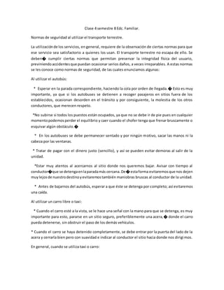 Clase 4 semestre 8 Edc. Familiar.
Normas de seguridad al utilizar el transporte terrestre.
La utilizaciónde los servicios, en general, requiere de la observación de ciertas normas para que
ese servicio sea satisfactorio a quienes los usan. El transporte terrestre no escapa de ello. Se
deben� cumplir ciertas normas que permitan preservar la integridad física del usuario,
previniendoaccidentesque puedan ocasionar serios daños, a veces irreparables. A estas normas
se les conoce como normas de seguridad, de las cuales enunciamos algunas:
Al utilizar el autobús:
* Esperar en la parada correspondiente, haciendo la cola por orden de llegada.� Esto es muy
importante, ya que si los autobuses se detienen a recoger pasajeros en sitios fuera de los
establecidos, ocasionan desorden en el tránsito y por consiguiente, la molestia de los otros
conductores, que merecen respeto.
*No subirse si todos los puestos están ocupados, ya que no se debe ir de pie pues en cualquier
momentopodemosperder el equilibrio y caer cuando el chofer tenga que frenar bruscamente o
esquivar algún obstáculo.�
* En los autobuses se debe permanecer sentado y por ningún motivo, sacar las manos ni la
cabeza por las ventanas.
* Tratar de pagar con el dinero justo (sencillo), y así se pueden evitar demoras al salir de la
unidad.
*Estar muy atentos al acercarnos al sitio donde nos queremos bajar. Avisar con tiempo al
conductor�que se detengaenlaparadamás cercana.De� estaforma evitaremosque nos dejen
muylejosde nuestrodestinoyevitaremostambién maniobras bruscas al conductor de la unidad.
* Antes de bajarnos del autobús, esperar a que éste se detenga por completo; así evitaremos
una caída.
Al utilizar un carro libre o taxi:
* Cuando el carro esté a la vista, se le hace una señal con la mano para que se detenga, es muy
importante para esto, pararse en un sitio seguro, preferiblemente una acera,� donde el carro
pueda detenerse, sin obstruir el paso de los demás vehículos.
* Cuando el carro se haya detenido completamente, se debe entrar por la puerta del lado de la
acera y cerrarla bien pero con suavidad e indicar al conductor el sitio hacia donde nos dirigimos.
En general, cuando se utiliza taxi o carro:
 