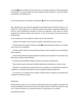 Los niños,�debenirsentadosenel puestotrasero,si se tratade un bebé oun niñomuypequeño,
recomiéndale a la persona adulta que vaya contigo que debe ubicarlo en la parte de atrás y
acompañarlo, nunca dejarlo solo.
Es muy importante que el conductor y los pasajeros,� utilicen el cinturón de seguridad.
Esto, además de ser una norma de seguridad, lo contempla la Ley de Tránsito Terrestre, en su
Artículo 15: "Todo conductor de un vehículo de motor, está sujeto a las siguientes obligaciones:
Literal D: Llevar debidamente colocado el cinturón de seguridad y velar porque los demás
ocupantes del vehículo cumplan este requisito". Si esto no se acata, trae como consecuencia
penalizaciones.
Si nos trasladamos en metro debemos cumplir unas normas específicas:
* Todos los niños deben ir de la mano de sus padres o del adulto que vaya con ellos.
* Al subiro bajar lasescalerasmecánicas,se debe� sujetaral pasamanos derecho, y en ningún
caso, sentarse en sus peldaños.
* Se debe esperar detrás de la raya amarilla pintada en el piso, hasta que el tren se detenga y
abra sus puertas.
* Antesde subir,debemosesperarque bajenlospasajerosque se quedan en esa estación, esto
debe hacerse rápida y ordenadamente.
* En todas las áreas del Metro, debemos caminar siempre por el lado derecho.
* No se deben consumir alimentos ni bebidas dentro de las instalaciones, ni de los trenes.
* Mantener las instalaciones siempre limpias, esto se logra con la colaboración de todos los
ciudadanos, y no botando desperdicios fuera de los lugares establecidos para ello.
* En los trenes, no se deben llevar mascotas. Tampoco bultos ni paquetes muy grandes que
incomoden a los demás usuarios.
Señalización
Cuando vas por la calle, al ir a la escuela o cuando vas de paseo con tus padres, ¿has visto en el
pavimentodibujadasunasflechasyenotrossitios,algunosletreros?¿sabeslo que significan cada
uno?. Trata de recordarlos, y si es posible, piensa en su significado y en su utilidad.
Las Señales de Tránsito
 