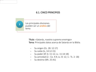 6.1. CINCO PRINCIPIOS
Las principales divisiones
pueden ser un análisis del
tema
2
Título: «Satanás, nuestro supremo enemigo»
Tema: Principales datos acerca de Satanás en la Biblia.
- Su origen (Ez. 28: 12·17)
- Su caída (Is, 14:12·15)
- Su poder (Ef. 6: 11-12; Lc. 11:14-18)
- Su actividad (2.- Co. 4:4; Lc. 8: 12; 1.- Ts. 2: 18)
- Su destino (Mt. 25:41)
 
